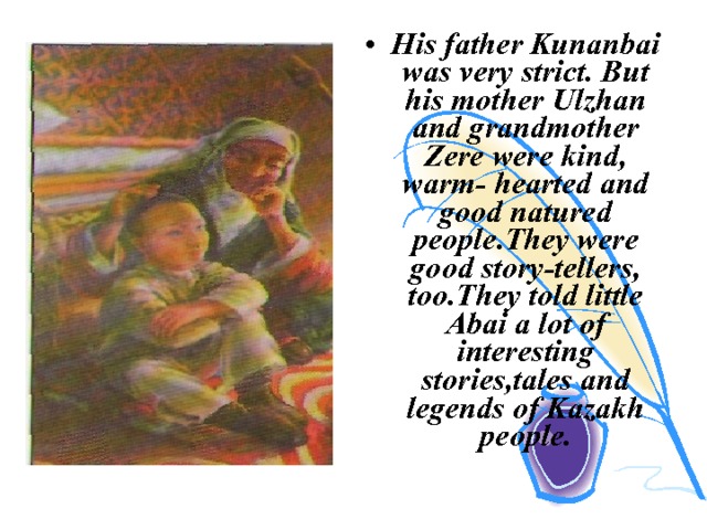 His father Kunanbai was very strict. But his mother Ulzhan and grandmother Zere were kind, warm- hearted and good natured people.They were good story-tellers, too.They told little Abai a lot of interesting stories,tales and legends of Kazakh people. 