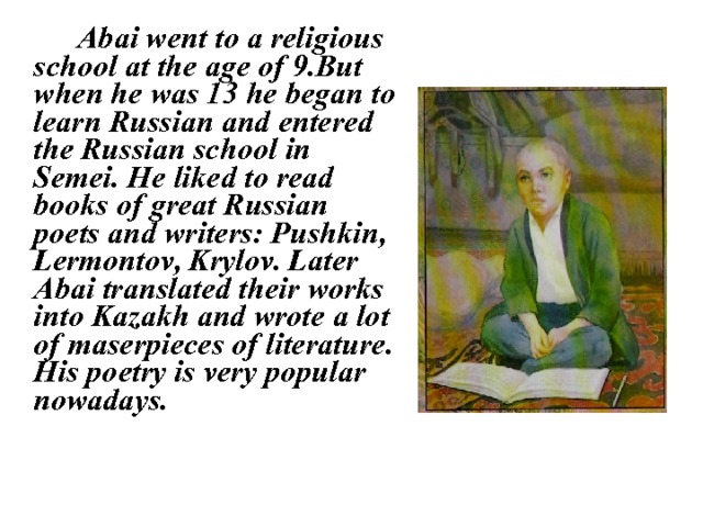   Abai went to a religious school at the age of 9.But when he was 13 he began to learn Russian and entered the Russian school in Semei. He liked to read books of great Russian poets and writers: Pushkin, Lermontov, Krylov. Later Abai translated their works into Kazakh and wrote a lot of maserpieces of literature. His poetry is very popular nowadays. 