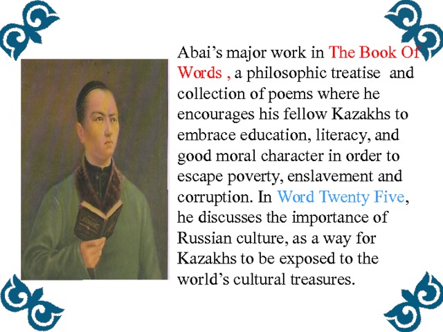 Abai’s major work in The Book Of Words , a philosophic treatise and collection of poems where he encourages his fellow Kazakhs to embrace education, literacy, and good moral character in order to escape poverty, enslavement and corruption. In Word Twenty Five , he discusses the importance of Russian culture, as a way for Kazakhs to be exposed to the world’s cultural treasures.  