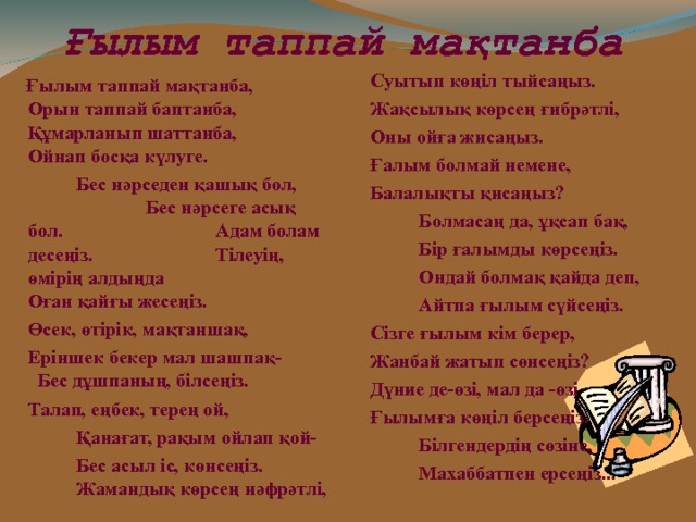 Ғылым таппай мақтанба  Суытып көңіл тыйсаңыз.  Жақсылық көрсең ғибрәтлі,   Оны ойға жисаңыз.  Ғалым болмай немене,  Балалықты қисаңыз?   Болмасаң да, ұқсап бақ,   Бір ғалымды көрсеңіз.   Ондай болмақ қайда деп,    Айтпа ғылым сүйсеңіз.  Сізге ғылым кім берер,  Жанбай жатып сөнсеңіз?  Дүние де-өзі, мал да -өзі  Ғылымға көңіл берсеңіз.   Білгендердің сөзіне,   Махаббатпен ерсеңіз...  Ғылым таппай мақтанба, Орын таппай баптанба, Құмарланып шаттанба, Ойнап босқа күлуге.    Бес нәрседен қашық бол,  Бес нәрсеге асық бол.  Адам болам десеңіз.  Тілеуің, өмірің алдыңда  Оған қайғы жесеңіз.  Өсек, өтірік, мақтаншақ,  Еріншек бекер мал шашпақ- Бес дұшпаның, білсеңіз.  Талап, еңбек, терең ой,   Қанағат, рақым ойлап қой-    Бес асыл іс, көнсеңіз.  Жамандық көрсең нәфрәтлі,  