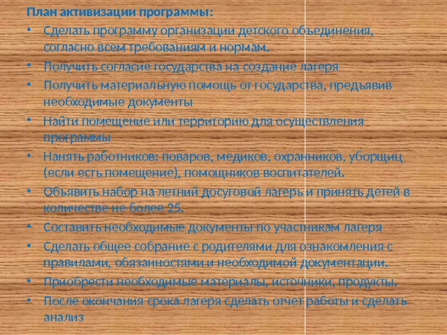 План активизации программы: Сделать программу организации детского объединения, согласно всем требованиям и нормам. Получить согласие государства на создание лагеря Получить материальную помощь от государства, предъявив необходимые документы Найти помещение или территорию для осуществления программы Нанять работников: поваров, медиков, охранников, уборщиц (если есть помещение), помощников воспитателей. Объявить набор на летний досуговой лагерь и принять детей в количестве не более 25. Составить необходимые документы по участникам лагеря Сделать общее собрание с родителями для ознакомления с правилами, обязанностями и необходимой документации. Приобрести необходимые материалы, источники, продукты. После окончания срока лагеря сделать отчет работы и сделать анализ 