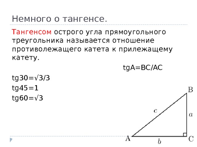 Немного о тангенсе. Тангенсом острого угла прямоугольного треугольника называется отношение противолежащего катета к прилежащему катету.  tgA=BC/AC tg30=√3/3 tg45=1 tg60=√3 