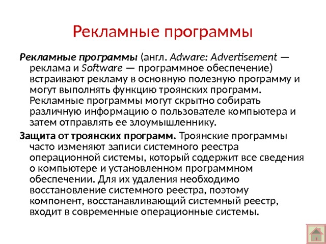 Рекламные программы Рекламные программы (англ. Adware: Advertisement — реклама и Software  — программное обеспечение) встраивают рекламу в основную полезную программу и могут выполнять функцию троянских программ. Рекламные программы могут скрытно собирать различную информацию о пользователе компьютера и затем отправлять ее злоумышленнику. Защита от троянских программ. Троянские программы часто изменяют записи системного реестра операционной системы, который содержит все сведения о компьютере и установленном программном обеспечении. Для их удаления необходимо восстановление системного реестра, поэтому компонент, восстанавливающий системный реестр, входит в современные операционные системы. 