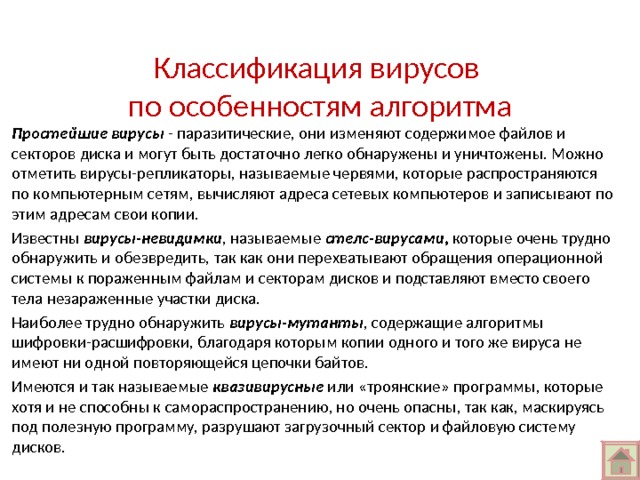 Классификация вирусов  по особенностям алгоритма Простейшие вирусы - паразитические, они изменяют содержимое файлов и секторов диска и могут быть достаточно легко обнаружены и уничтожены. Можно отметить вирусы-репликаторы, называемые червями, которые распространяются по компьютерным сетям, вычисляют адреса сетевых компьютеров и записывают по этим адресам свои копии. Известны вирусы-невидимки , называемые стелс-вирусами, которые очень трудно обнаружить и обезвредить, так как они перехватывают обращения операционной системы к пораженным файлам и секторам дисков и подставляют вместо своего тела незараженные участки диска. Наиболее трудно обнаружить вирусы-мутанты , содержащие алгоритмы шифровки-расшифровки, благодаря которым копии одного и того же вируса не имеют ни одной повторяющейся цепочки байтов. Имеются и так называемые квазивирусные или «троянские» программы, которые хотя и не способны к самораспространению, но очень опасны, так как, маскируясь под полезную программу, разрушают загрузочный сектор и файловую систему дисков. 