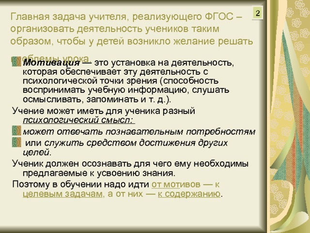 2 Главная задача учителя, реализующего ФГОС – организовать деятельность учеников таким образом, чтобы у детей возникло желание решать проблемы урока.  Мотивация —  это установка на деятельность, которая обеспечивает эту деятельность с психологической точки зрения (способность воспринимать учебную информацию, слушать осмысливать, запоминать и т. д.). Учение может иметь для ученика разный психологический смысл: может отвечать познавательным потребностям  или служить средством достижения других целей . Ученик должен осознавать для чего ему необходимы предлагаемые к усвоению знания. Поэтому в обучении надо идти от мот ивов — к целевым задачам , а от них — к содержанию . 