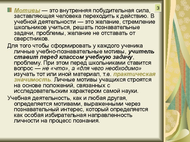 3 Мотивы  — это внутренняя побудительная сила, заставляющая человека переходить к действию. В учебной деятельности — это желание, стремление школьников учиться, решать познавательные задачи, проблемы, желание не отставать от сверстников. Для того чтобы сформировать у каждого ученика личные учебно-познавательные мотивы, учитель ставит перед классом учебную задачу , проблему. При этом перед школьниками ставится вопрос — не «что», а «для чего необходимо» изучать тот или иной материал, т.е. практическая значимость . Личные мотивы учащихся строятся на основе положений, связанных с исследовательским характером самой науки. Учебная деятельность, как и любая другая, определяется мотивами, выраженными через познавательный интерес, который определяется как особая избирательная направленность личности на процесс познания. 