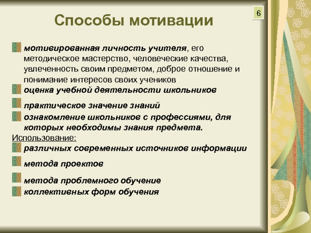 6 Способы мотивации  мотивированная личность учителя , его методическое мастерство, человеческие качества, увлеченность своим предметом, доброе отношение и понимание интересов своих учеников оценка учебной деятельности школьников практическое значение знаний  ознакомление школьников с профессиями, для которых необходимы знания предмета. Использование: различных современных источников информации метода проектов  метода проблемного обучение  коллективных форм обучения  