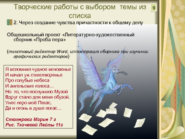 9 Творческие работы с выбором темы из списка 2. Через создание чувства причастности к общему делу Общешкольный проект «Литературно-художественный сборник «Проба пера» ( текстовый редактор Word, иллюстрация сборника при изучении графических редакторов ) Я вспомнил чудное мгновенье И начал уж стихотворенье Про голубые небеса И ангельские голоса… Но то, что послужило Музой Вдруг стало для меня обузой. Унес перо моё Пегас, Да и огонь в душе погас… Столярова Мария 7 а Рис. Ткачевой Лейлы 11а 