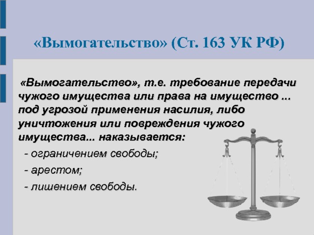  «Вымогательство» (Ст. 163 УК РФ)   «Вымогательство», т.е. требование передачи чужого имущества или права на имущество ... под угрозой применения насилия, либо уничтожения или повреждения чужого имущества...  наказывается:    - ограничением свободы;   - арестом;   - лишением свободы.  