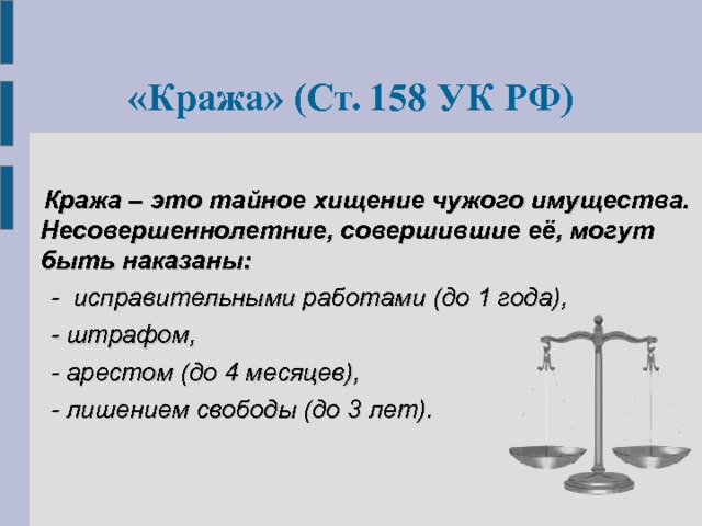  « Кража »  ( Ст. 158 УК РФ)   Кража – это тайное хищение чужого имущества.  Несовершеннолетние, совершившие её, могут быть наказаны:  - исправительными работами (до 1 года),  - штрафом,  - арестом (до 4 месяцев),  - лишением свободы (до 3 лет). 