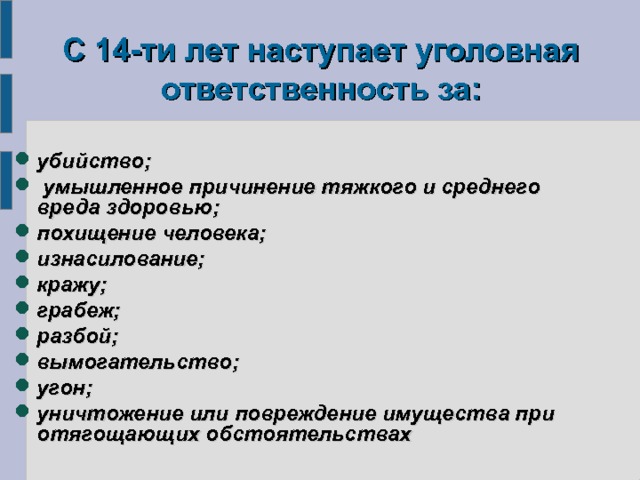   С 14-ти лет наступает уголовная ответственность за:    убийство;  умышленное причинение тяжкого и среднего вреда здоровью; похищение человека; изнасилование; кражу; грабеж; разбой; вымогательство; угон; уничтожение или повреждение имущества при отягощающих обстоятельствах 