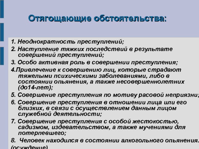  Отягощающие обстоятельства: 1.  Неоднократность преступлений; 2. Наступление тяжких последствий в результате совершений преступлений; 3. Особо активная роль в совершении преступления; 4.Привлечение к совершению лиц, которые страдают тяжелыми психическими заболеваниями, либо в состоянии опьянения, а также несовершеннолетних (до14-лет); 5. Совершение преступления по мотиву расовой неприязни; 6. Совершение преступления в отношении лица или его близких, в связи с осуществлением данным лицом служебной деятельности; 7. Совершение преступления с особой жестокостью, садизмом, издевательством, а также мучениями для потерпевшего; 8. Человек находился в состоянии алкогольного опьянения. (осуждение) 