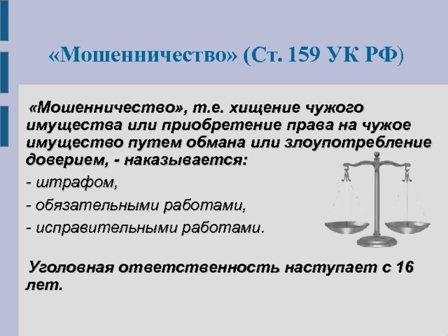  «Мошенничество» (Ст. 159 УК РФ )   «Мошенничество», т.е. хищение чужого имущества или приобретение права на чужое имущество путем обмана или злоупотребление доверием, -  наказывается:  - штрафом,  - обязательными работами,  - исправительными работами.    Уголовная ответственность наступает с 16 лет.  