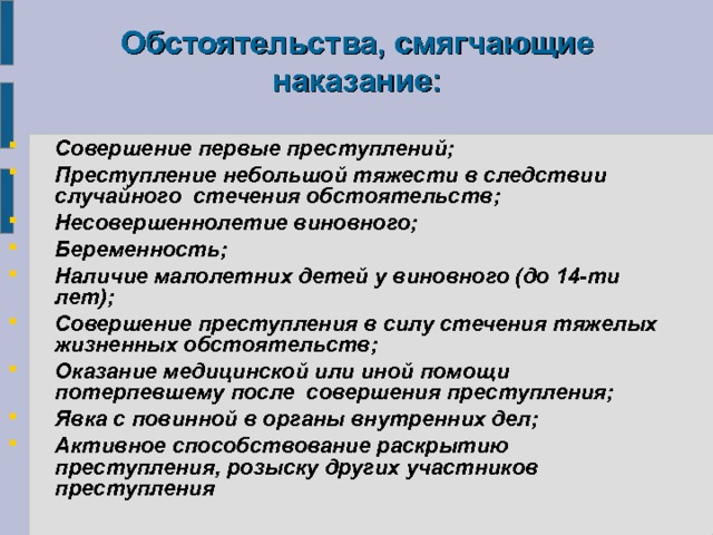 Обстоятельства, смягчающие наказание:  Совершение первые преступлений; Преступление небольшой тяжести в следствии случайного стечения обстоятельств; Несовершеннолетие виновного; Беременность; Наличие малолетних детей у виновного (до 14-ти лет); Совершение преступления в силу стечения тяжелых жизненных обстоятельств; Оказание медицинской или иной помощи потерпевшему после совершения преступления; Явка с повинной в органы внутренних дел; Активное способствование раскрытию преступления, розыску других участников преступления 