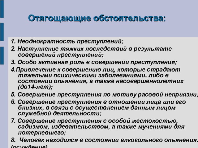  Отягощающие обстоятельства: 1.  Неоднократность преступлений; 2. Наступление тяжких последствий в результате совершений преступлений; 3. Особо активная роль в совершении преступления; 4.Привлечение к совершению лиц, которые страдают тяжелыми психическими заболеваниями, либо в состоянии опьянения, а также несовершеннолетних (до14-лет); 5. Совершение преступления по мотиву расовой неприязни; 6. Совершение преступления в отношении лица или его близких, в связи с осуществлением данным лицом служебной деятельности; 7. Совершение преступления с особой жестокостью, садизмом, издевательством, а также мучениями для потерпевшего; 8. Человек находился в состоянии алкогольного опьянения. (осуждение) 