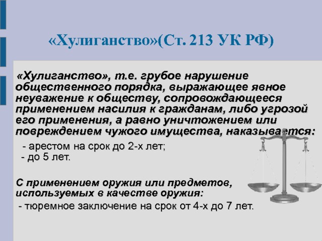  «Хулиганство»(Ст. 213 УК РФ)   «Хулиганство», т.е. грубое нарушение общественного порядка, выражающее явное неуважение к обществу, сопровождающееся применением насилия к гражданам, либо угрозой его применения, а равно уничтожением или повреждением чужого имущества, наказывается:   - арестом на срок до 2-х лет;  - до 5 лет.  С применением оружия или предметов, используемых в качестве оружия:   - тюремное заключение на срок от 4-х до 7 лет. 