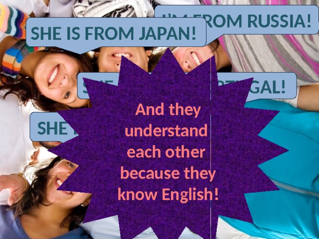 English language is a language of communication with people on the Earth -Здравствуйте! Можно услышать Паолу? Sorry! I don’t understand you=( - Oh, Ok! I speak English. Hello! Can I speak to Paola, please=) I’m from Russia! She is from Japan! And they understand each other because they know English! She is from Portugal! She is from Spain! 