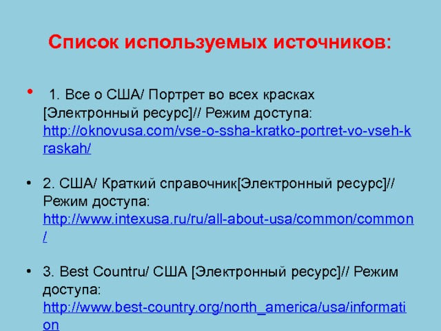 Список используемых источников:  1. Все о США/ Портрет во всех красках [Электронный ресурс]// Режим доступа: http://oknovusa.com/vse-o-ssha-kratko-portret-vo-vseh-kraskah/  2. США/ Краткий справочник[Электронный ресурс]// Режим доступа: http://www.intexusa.ru/ru/all-about-usa/common/common/  3. Best Countru/ США [Электронный ресурс]// Режим доступа: http://www.best-country.org/north_america/usa/information  