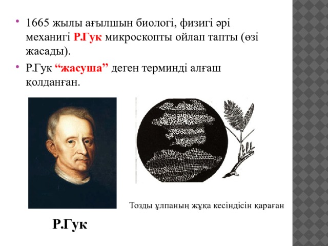1665 жылы ағылшын биологі, физигі әрі механигі Р.Гук микроскопты ойлап тапты (өзі жасады). Р.Гук “жасуша” деген терминді алғаш қолданған. Тозды ұлпаның жұқа кесіндісін қараған Р.Гук 