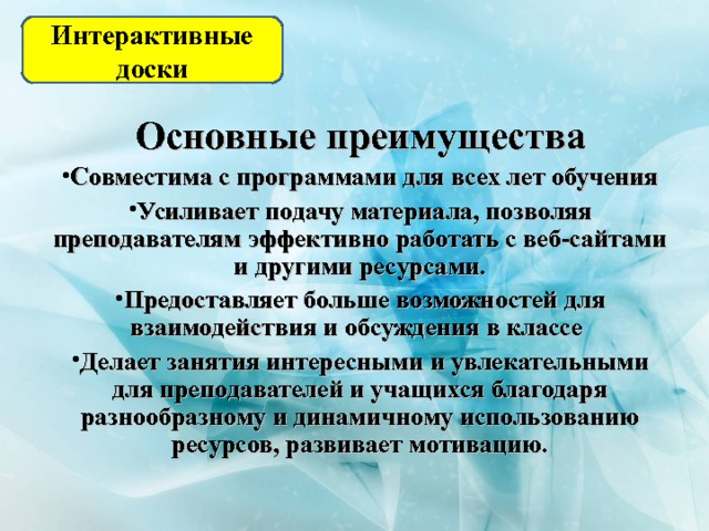 Интерактивные доски Основные преимущества Совместима с программами для всех лет обучения Усиливает подачу материала, позволяя преподавателям эффективно работать с веб-сайтами и другими ресурсами. Предоставляет больше возможностей для взаимодействия и обсуждения в классе Делает занятия интересными и увлекательными для преподавателей и учащихся благодаря разнообразному и динамичному использованию ресурсов, развивает мотивацию. 