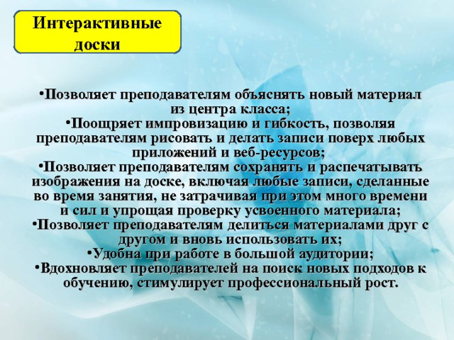 Интерактивные доски Позволяет преподавателям объяснять новый материал из центра класса; Поощряет импровизацию и гибкость, позволяя преподавателям рисовать и делать записи поверх любых приложений и веб-ресурсов; Позволяет преподавателям сохранять и распечатывать изображения на доске, включая любые записи, сделанные во время занятия, не затрачивая при этом много времени и сил и упрощая проверку усвоенного материала; Позволяет преподавателям делиться материалами друг с другом и вновь использовать их; Удобна при работе в большой аудитории; Вдохновляет преподавателей на поиск новых подходов к обучению, стимулирует профессиональный рост. 