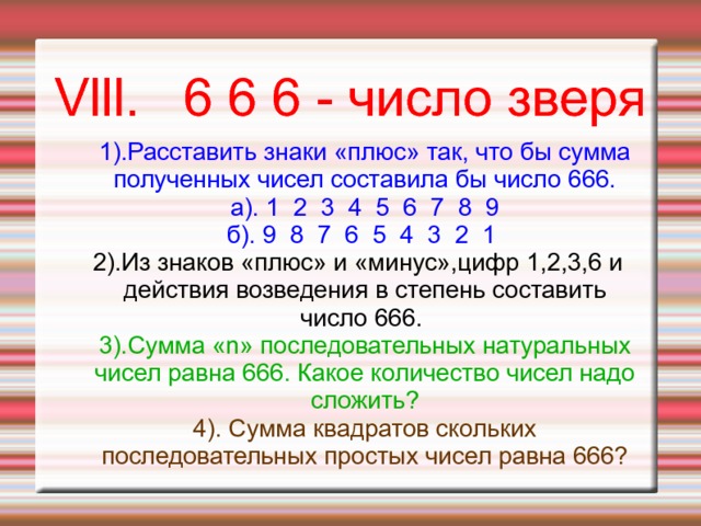 Vlll. 6 6 6 - число зверя 1).Расставить знаки «плюс» так, что бы сумма полученных чисел составила бы число 666.  а). 1 2 3 4 5 6 7 8 9  б). 9 8 7 6 5 4 3 2 1 2).Из знаков «плюс» и «минус»,цифр 1,2,3,6 и действия возведения в степень составить число 666. 3).Сумма «n» последовательных натуральных чисел равна 666. Какое количество чисел надо сложить? 4). Сумма квадратов скольких последовательных простых чисел равна 666? 