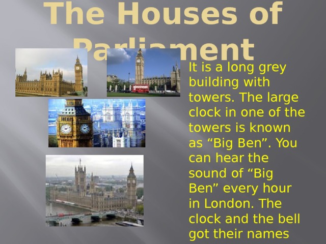 The Houses of Parliament It is a long grey building with towers. The large clock in one of the towers is known as “Big Ben”. You can hear the sound of “Big Ben” every hour in London. The clock and the bell got their names after Sir Benjamin Hall. The members of the British Parliament work in this building . It is a long grey building with towers. The large clock in one of the towers is known as “Big Ben”. You can hear the sound of “Big Ben” every hour in London. The clock and the bell got their names after Sir Benjamin Hall. The members of the British Parliament work in this building . It is a long grey building with towers. The large clock in one of the towers is known as “Big Ben”. You can hear the sound of “Big Ben” every hour in London. The clock and the bell got their names after Sir Benjamin Hall. The members of the British Parliament work in this building . 
