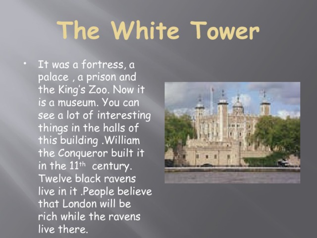 The White Tower It was a fortress, a palace , a prison and the King’s Zoo. Now it is a museum. You can see a lot of interesting things in the halls of this building .William the Conqueror built it in the 11 th century. Twelve black ravens live in it .People believe that London will be rich while the ravens live there. 