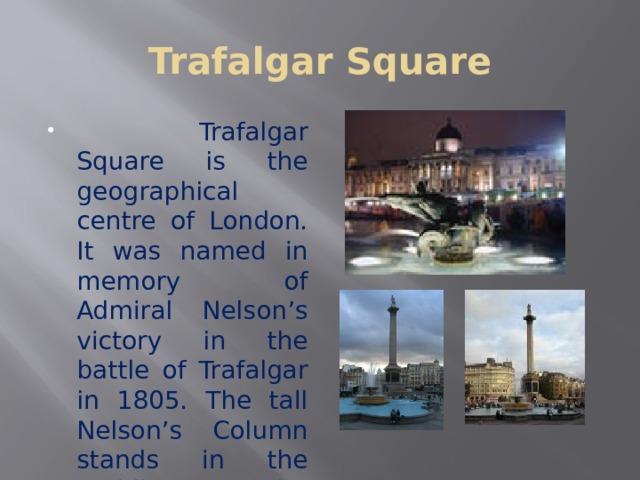 Trafalgar Square  Trafalgar Square is the geographical centre of London. It was named in memory of Admiral Nelson’s victory in the battle of Trafalgar in 1805. The tall Nelson’s Column stands in the middle of the square. The monument includes four bronze lions. There are two fountains in it 
