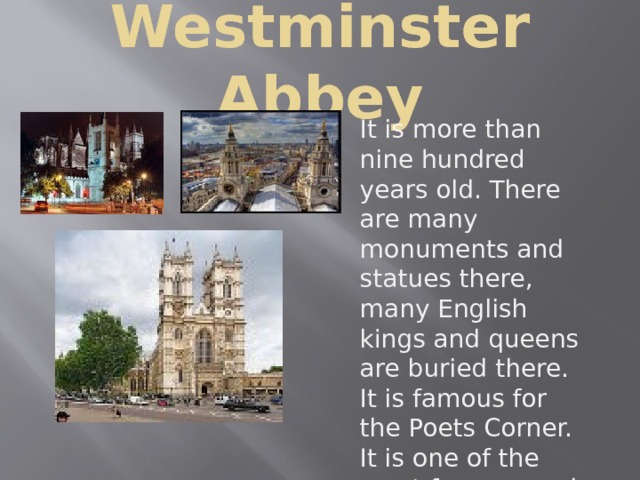 Westminster Abbey It is more than nine hundred years old. There are many monuments and statues there, many English kings and queens are buried there. It is famous for the Poets Corner. It is one of the most famous and beautiful churches in London. This church has two tall towers . 
