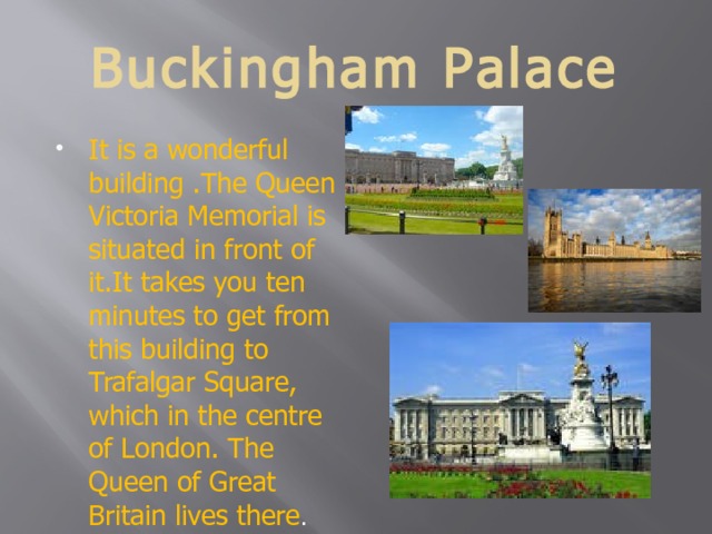 Buckingham Palace It is a wonderful building .The Queen Victoria Memorial is situated in front of it.It takes you ten minutes to get from this building to Trafalgar Square, which in the centre of London. The Queen of Great Britain lives there . 