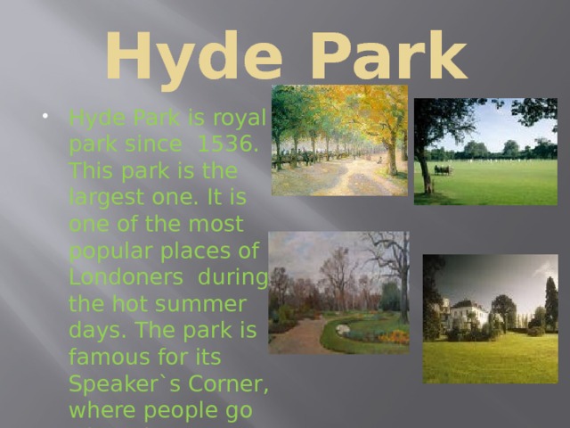 Hyde Park Hyde Park is royal park since 1536. This park is the largest one. It is one of the most popular places of Londoners during the hot summer days. The park is famous for its Speaker`s Corner, where people go when they want to tell other people about their political opinions. 