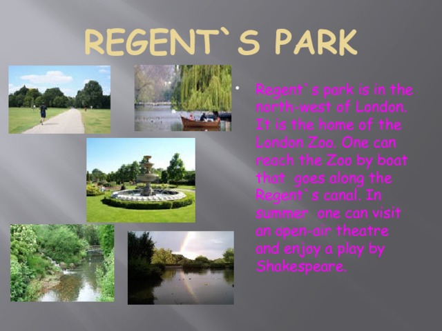 REGENT`S PARK Regent`s park is in the north-west of London. It is the home of the London Zoo. One can reach the Zoo by boat that goes along the Regent`s canal. In summer one can visit an open-air theatre and enjoy a play by Shakespeare. 