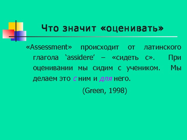 Что значит «оценивать» « Assessment » происходит от латинского глагола ‘assidere’ – «сидеть с».  При оценивании мы сидим с учеником.  Мы делаем это с  ним и для  него.  (Green, 1998) 