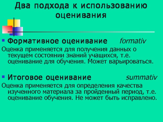 Два подхода к использованию оценивания Формативное оценивание   formativ Оценка применяется для получения данных о текущем состоянии знаний учащихся, т.е. оценивание для обучения. Может варьироваться. Итоговое оценивание  summativ Оценка применяется для определения качества изученного материала за пройденный период, т.е. оценивание обучения. Не может быть исправлено. 