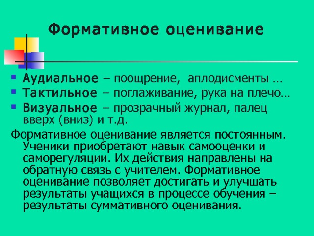 Формативное оценивание Аудиальное – поощрение, аплодисменты … Тактильное – поглаживание, рука на плечо… Визуальное – прозрачный журнал, палец вверх (вниз) и т.д. Формативное оценивание является постоянным. Ученики приобретают навык самооценки и саморегуляции. Их действия направлены на обратную связь с учителем. Формативное оценивание позволяет достигать и улучшать результаты учащихся в процессе обучения – результаты суммативного оценивания. 