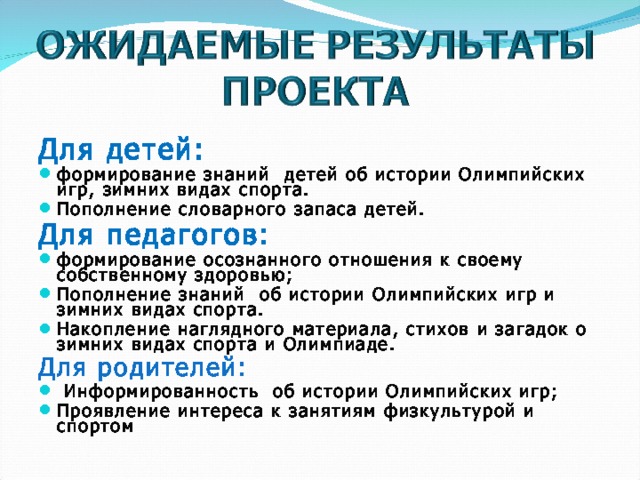 Для детей: формирование знаний детей об истории Олимпийских игр, зимних видах спорта. Пополнение словарного запаса детей. Для педагогов: формирование осознанного отношения к своему собственному здоровью; Пополнение знаний об истории Олимпийских игр и зимних видах спорта. Накопление наглядного материала, стихов и загадок о зимних видах спорта и Олимпиаде. Для родителей:  Информированность об истории Олимпийских игр; Проявление интереса к занятиям физкультурой и спортом 