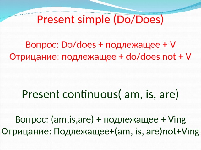 Present simple (Do/Does)   Вопрос: Do/does + подлежащее  + V  Отрицание:  подлежащее  + do/does not + V    Present continuous( am, is, are)   Вопрос: (am,is,are) + подлежащее  + Ving  Отрицание: Подлежащее+ (am, is, are)not+Ving 