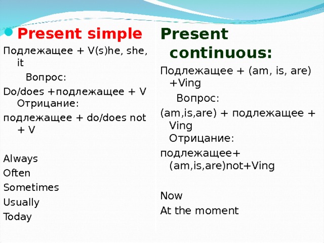 Present continuous: Подлежащее  +  ( am, is, are)+Ving  Вопрос:  (am,is,are) + подлежащее  + Ving  Отрицание: подлежащее+ (am,is,are)not+Ving  Now At the moment Present simple Подлежащее + V(s)he, she, it  Вопрос:  Do/does + подлежащее  + V Отрицание:  подлежащее  + do/does not + V Always Often Sometimes Usually Today 