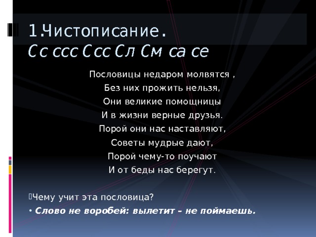 1.Чистописание.  Сс ссс Ссс Сл См са се Пословицы недаром молвятся , Без них прожить нельзя, Они великие помощницы И в жизни верные друзья. Порой они нас наставляют, Советы мудрые дают, Порой чему-то поучают И от беды нас берегут. Чему учит эта пословица?  Слово не воробей: вылетит – не поймаешь. 