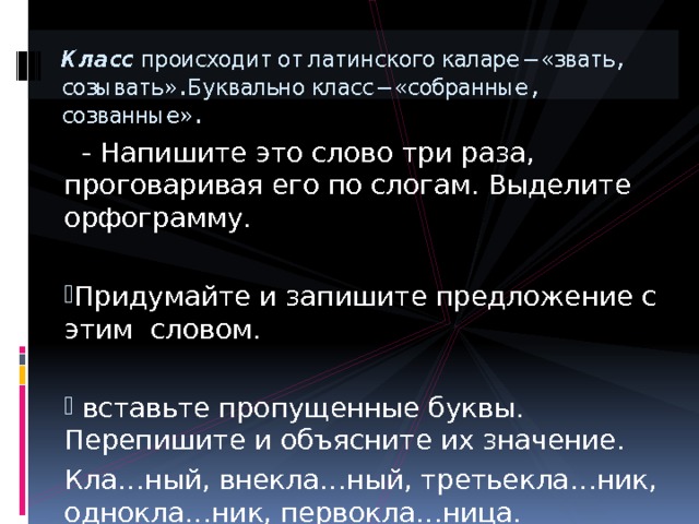 Класс происходит от латинского каларе – «звать, созывать». Буквально класс – «собранные, созванные».  - Напишите это слово три раза, проговаривая его по слогам. Выделите орфограмму. Придумайте и запишите предложение с этим словом.  вставьте пропущенные буквы. Перепишите и объясните их значение. Кла…ный, внекла…ный, третьекла…ник, однокла…ник, первокла…ница. 