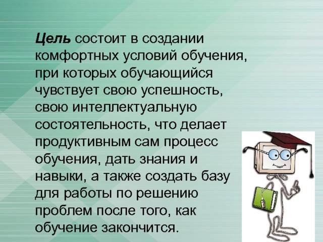 Цель состоит в создании комфортных условий обучения, при которых обучающийся чувствует свою успешность, свою интеллектуальную состоятельность, что делает продуктивным сам процесс обучения, дать знания и навыки, а также создать базу для работы по решению проблем после того, как обучение закончится. 