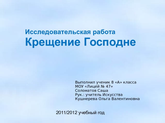 Исследовательская работа Крещение Господне   Выполнил ученик 8 «А» класса МОУ «Лицей № 47» Соломатов Саша Рук.: учитель Искусства Кушнерева Ольга Валентиновна 2011/2012 учебный год    