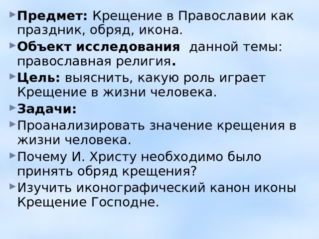 Предмет: Крещение в Православии как праздник, обряд, икона. Объект исследования данной темы: православная религия . Цель: выяснить, какую роль играет Крещение в жизни человека. Задачи: Проанализировать значение крещения в жизни человека. Почему И. Христу необходимо было принять обряд крещения? Изучить иконографический канон иконы Крещение Господне.     