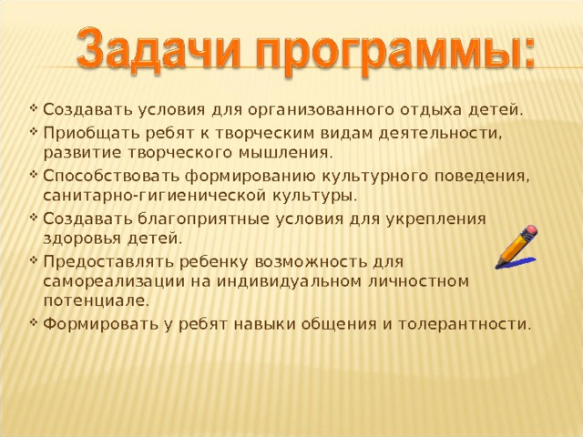 Создавать условия для организованного отдыха детей. Приобщать ребят к творческим видам деятельности, развитие творческого мышления. Способствовать формированию культурного поведения, санитарно-гигиенической культуры. Создавать благоприятные условия для укрепления здоровья детей. Предоставлять ребенку возможность для самореализации на индивидуальном личностном потенциале. Формировать у ребят навыки общения и толерантности.     