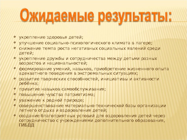 укрепление здоровья детей; улучшение социально-психологического климата в лагере; снижение темпа роста негативных социальных явлений среди детей; укрепление дружбы и сотрудничества между детьми разных возрастов и национальностей; формирование умений, навыков, приобретение жизненного опыта адекватного поведения в экстремальных ситуациях; развитие творческих способностей, инициативы и активности ребёнка; привитие навыков самообслуживания; повышение чувства патриотизма; уважение к родной природе; совершенствование материально-технической базы организации летнего отдыха и оздоровления детей; создание благоприятных условий для оздоровления детей через сотрудничество с учреждениями дополнительного образования, ГИБДД  