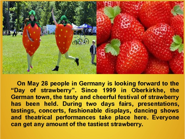  On May 28 people in Germany is looking forward to the “Day of strawberry”. Since 1999 in Oberkirkhe , the German town , the tasty and cheerful festival of strawberry has been held. During  two days fairs, presentations, tastings, concerts, fashionable displays, dancing shows and theatrical performances take place here. Everyone can get any amount of the tastiest strawberry.   