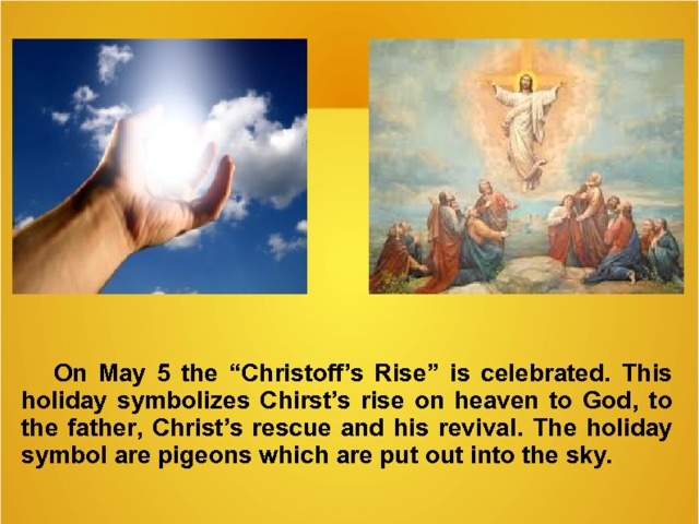   On May 5 the “ Christoff’s Rise ” is celebrated. This holiday symbolizes Chirst’s rise on heaven to God , to the father , Christ’s rescue and his revival. The holiday symbol are pigeons wh ich are put out in to the sky.   