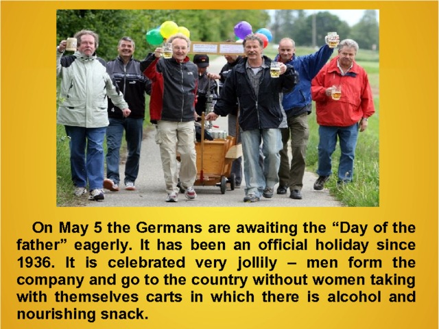 On May 5 the Germans are awaiting the “ Day of the father ” eagerly . It has been a n official holiday since 1936. It is celebrated very jollily – men form the company and go to the country without women taking with themselves carts in which there is  alcohol and nourishing snack.   
