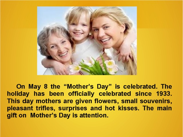  On May 8 the “Mother’s Day” is celebrated . T he holiday has been  officially celebrated since  1933. This day m others are given flowers, small souvenirs, pleasant trifles, surprises and hot kisses. The main gift on Mother’s Day is attention.   